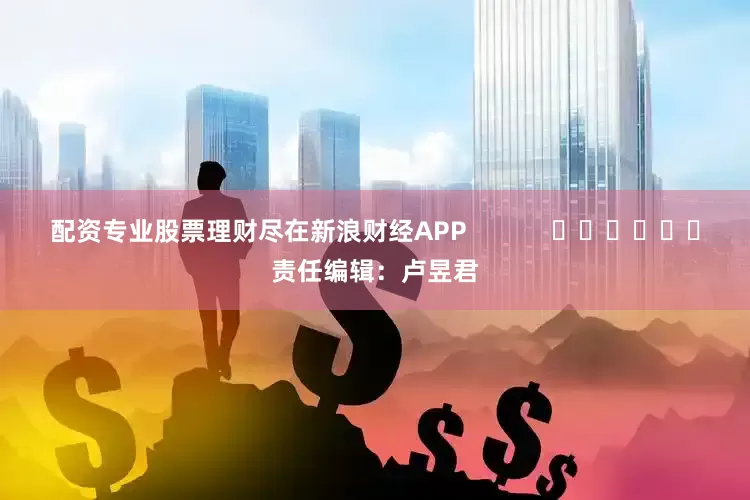 配资专业股票理财尽在新浪财经APP            						责任编辑：卢昱君