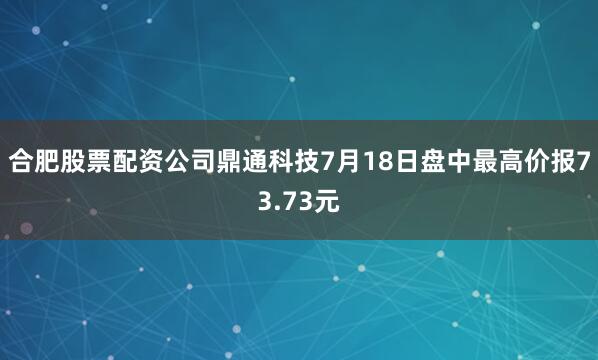 合肥股票配资公司鼎通科技7月18日盘中最高价报73.73元