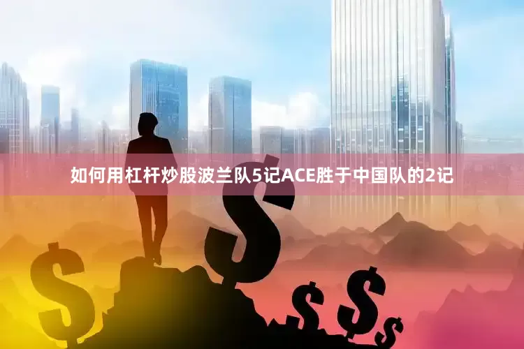 如何用杠杆炒股波兰队5记ACE胜于中国队的2记