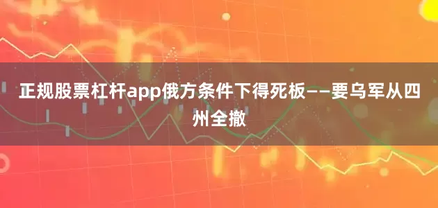 正规股票杠杆app俄方条件下得死板——要乌军从四州全撤