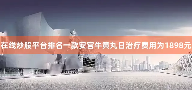 在线炒股平台排名一款安宫牛黄丸日治疗费用为1898元