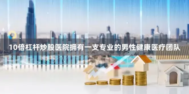 10倍杠杆炒股医院拥有一支专业的男性健康医疗团队
