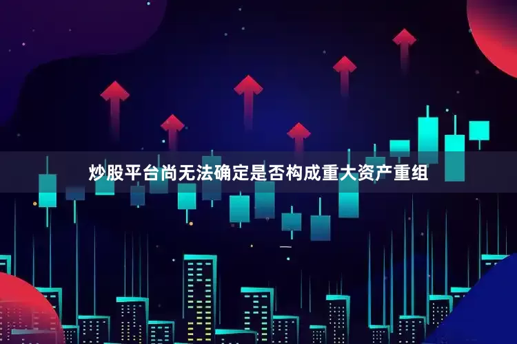 炒股平台尚无法确定是否构成重大资产重组