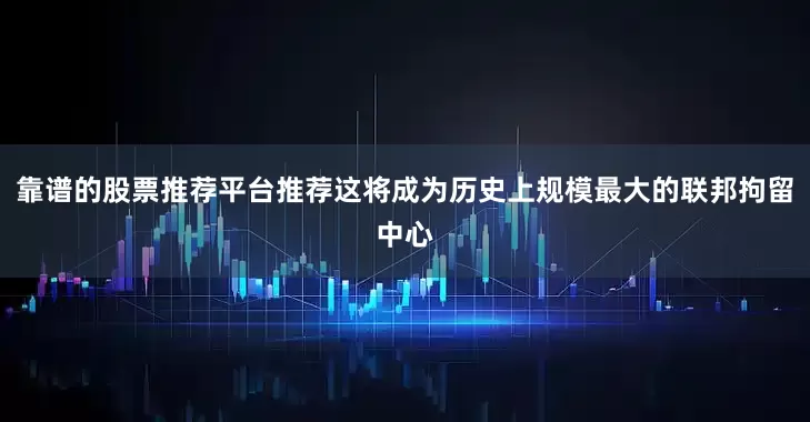 靠谱的股票推荐平台推荐这将成为历史上规模最大的联邦拘留中心