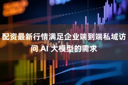 配资最新行情满足企业端到端私域访问 AI 大模型的需求