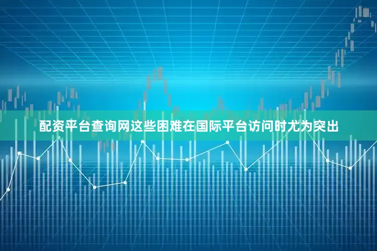 配资平台查询网这些困难在国际平台访问时尤为突出