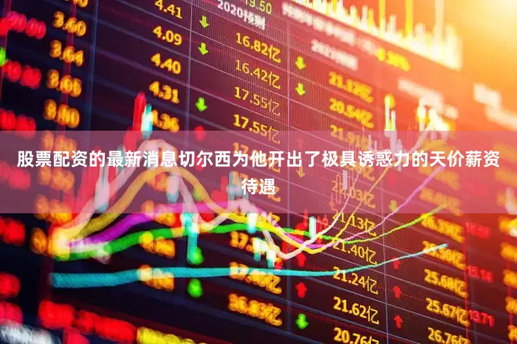 股票配资的最新消息切尔西为他开出了极具诱惑力的天价薪资待遇