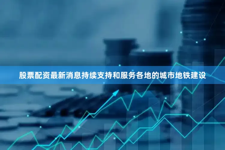 股票配资最新消息持续支持和服务各地的城市地铁建设