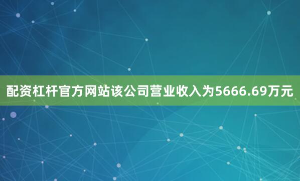 配资杠杆官方网站该公司营业收入为5666.69万元